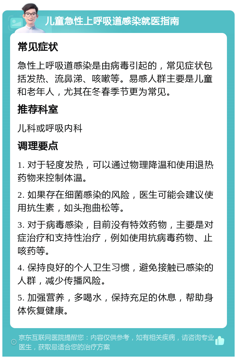 儿童急性上呼吸道感染就医指南 常见症状 急性上呼吸道感染是由病毒引起的，常见症状包括发热、流鼻涕、咳嗽等。易感人群主要是儿童和老年人，尤其在冬春季节更为常见。 推荐科室 儿科或呼吸内科 调理要点 1. 对于轻度发热，可以通过物理降温和使用退热药物来控制体温。 2. 如果存在细菌感染的风险，医生可能会建议使用抗生素，如头孢曲松等。 3. 对于病毒感染，目前没有特效药物，主要是对症治疗和支持性治疗，例如使用抗病毒药物、止咳药等。 4. 保持良好的个人卫生习惯，避免接触已感染的人群，减少传播风险。 5. 加强营养，多喝水，保持充足的休息，帮助身体恢复健康。