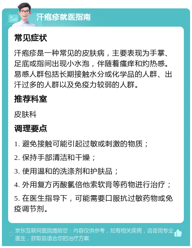 汗疱疹就医指南 常见症状 汗疱疹是一种常见的皮肤病，主要表现为手掌、足底或指间出现小水泡，伴随着瘙痒和灼热感。易感人群包括长期接触水分或化学品的人群、出汗过多的人群以及免疫力较弱的人群。 推荐科室 皮肤科 调理要点 1. 避免接触可能引起过敏或刺激的物质； 2. 保持手部清洁和干燥； 3. 使用温和的洗涤剂和护肤品； 4. 外用复方丙酸氯倍他索软膏等药物进行治疗； 5. 在医生指导下，可能需要口服抗过敏药物或免疫调节剂。