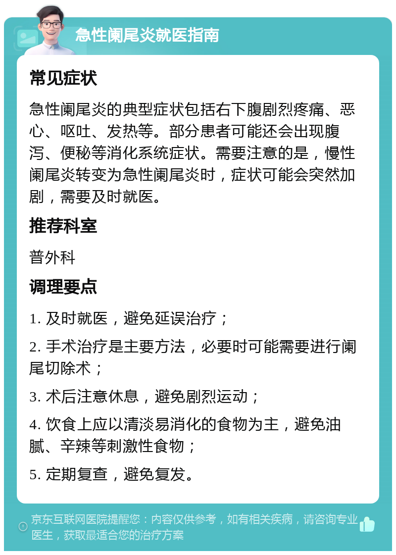 急性阑尾炎就医指南 常见症状 急性阑尾炎的典型症状包括右下腹剧烈疼痛、恶心、呕吐、发热等。部分患者可能还会出现腹泻、便秘等消化系统症状。需要注意的是，慢性阑尾炎转变为急性阑尾炎时，症状可能会突然加剧，需要及时就医。 推荐科室 普外科 调理要点 1. 及时就医，避免延误治疗； 2. 手术治疗是主要方法，必要时可能需要进行阑尾切除术； 3. 术后注意休息，避免剧烈运动； 4. 饮食上应以清淡易消化的食物为主，避免油腻、辛辣等刺激性食物； 5. 定期复查，避免复发。