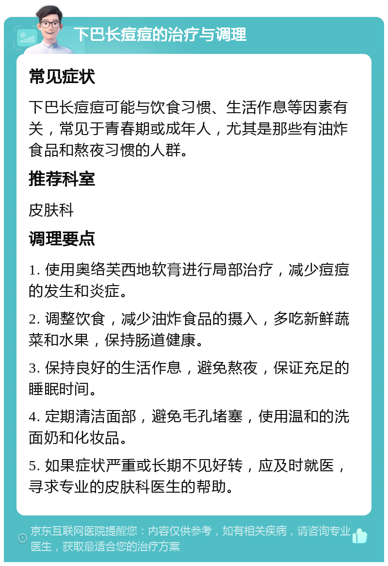 下巴长痘痘的治疗与调理 常见症状 下巴长痘痘可能与饮食习惯、生活作息等因素有关，常见于青春期或成年人，尤其是那些有油炸食品和熬夜习惯的人群。 推荐科室 皮肤科 调理要点 1. 使用奥络芙西地软膏进行局部治疗，减少痘痘的发生和炎症。 2. 调整饮食，减少油炸食品的摄入，多吃新鲜蔬菜和水果，保持肠道健康。 3. 保持良好的生活作息，避免熬夜，保证充足的睡眠时间。 4. 定期清洁面部，避免毛孔堵塞，使用温和的洗面奶和化妆品。 5. 如果症状严重或长期不见好转，应及时就医，寻求专业的皮肤科医生的帮助。