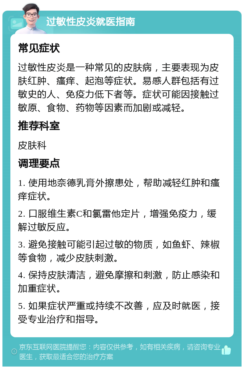 过敏性皮炎就医指南 常见症状 过敏性皮炎是一种常见的皮肤病，主要表现为皮肤红肿、瘙痒、起泡等症状。易感人群包括有过敏史的人、免疫力低下者等。症状可能因接触过敏原、食物、药物等因素而加剧或减轻。 推荐科室 皮肤科 调理要点 1. 使用地奈德乳膏外擦患处，帮助减轻红肿和瘙痒症状。 2. 口服维生素C和氯雷他定片，增强免疫力，缓解过敏反应。 3. 避免接触可能引起过敏的物质，如鱼虾、辣椒等食物，减少皮肤刺激。 4. 保持皮肤清洁，避免摩擦和刺激，防止感染和加重症状。 5. 如果症状严重或持续不改善，应及时就医，接受专业治疗和指导。