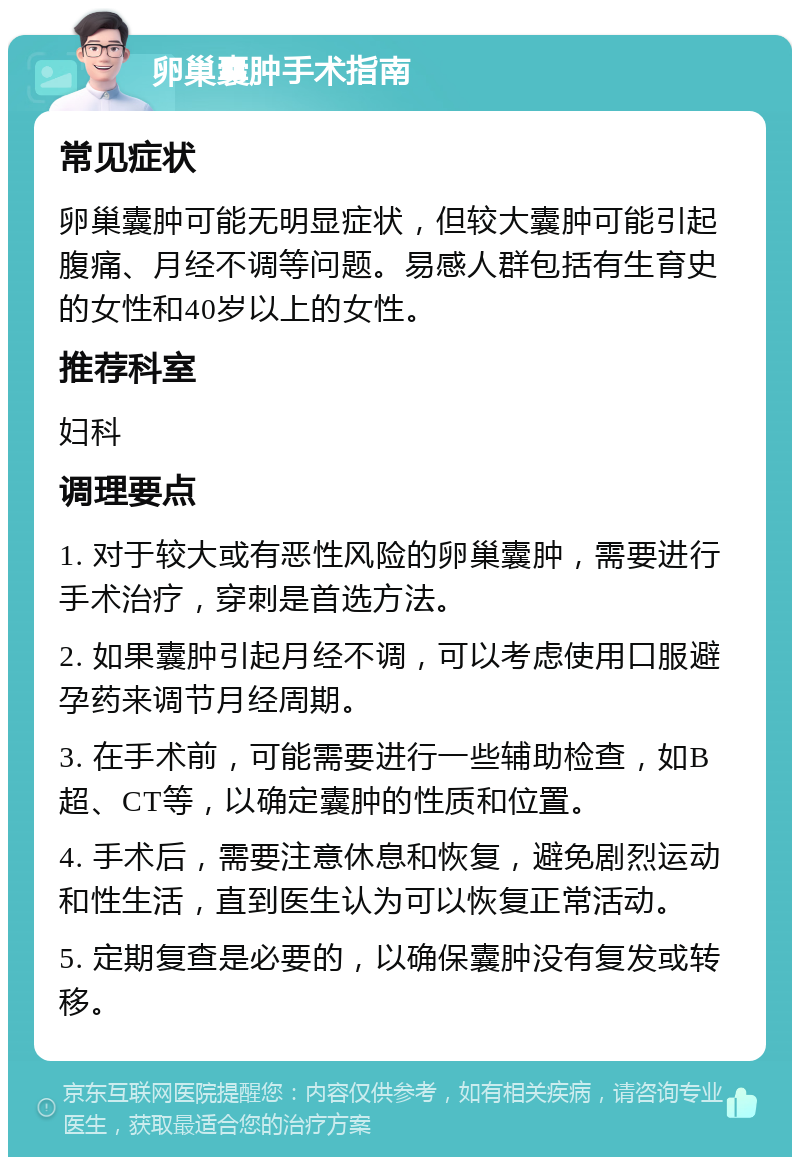 卵巢囊肿手术指南 常见症状 卵巢囊肿可能无明显症状，但较大囊肿可能引起腹痛、月经不调等问题。易感人群包括有生育史的女性和40岁以上的女性。 推荐科室 妇科 调理要点 1. 对于较大或有恶性风险的卵巢囊肿，需要进行手术治疗，穿刺是首选方法。 2. 如果囊肿引起月经不调，可以考虑使用口服避孕药来调节月经周期。 3. 在手术前，可能需要进行一些辅助检查，如B超、CT等，以确定囊肿的性质和位置。 4. 手术后，需要注意休息和恢复，避免剧烈运动和性生活，直到医生认为可以恢复正常活动。 5. 定期复查是必要的，以确保囊肿没有复发或转移。