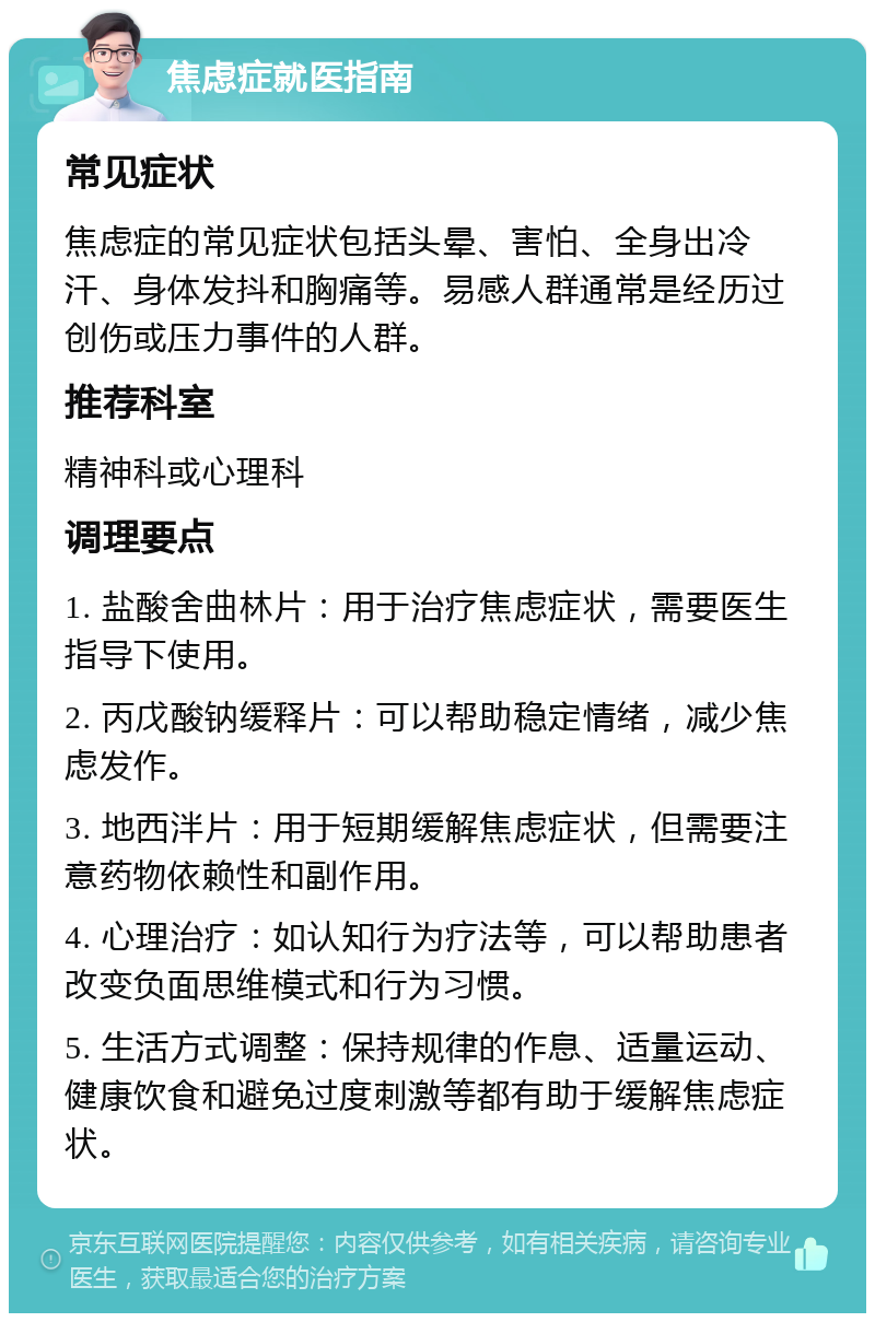 焦虑症就医指南 常见症状 焦虑症的常见症状包括头晕、害怕、全身出冷汗、身体发抖和胸痛等。易感人群通常是经历过创伤或压力事件的人群。 推荐科室 精神科或心理科 调理要点 1. 盐酸舍曲林片：用于治疗焦虑症状，需要医生指导下使用。 2. 丙戊酸钠缓释片：可以帮助稳定情绪，减少焦虑发作。 3. 地西泮片：用于短期缓解焦虑症状，但需要注意药物依赖性和副作用。 4. 心理治疗：如认知行为疗法等，可以帮助患者改变负面思维模式和行为习惯。 5. 生活方式调整：保持规律的作息、适量运动、健康饮食和避免过度刺激等都有助于缓解焦虑症状。