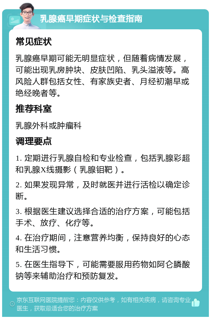 乳腺癌早期症状与检查指南 常见症状 乳腺癌早期可能无明显症状，但随着病情发展，可能出现乳房肿块、皮肤凹陷、乳头溢液等。高风险人群包括女性、有家族史者、月经初潮早或绝经晚者等。 推荐科室 乳腺外科或肿瘤科 调理要点 1. 定期进行乳腺自检和专业检查，包括乳腺彩超和乳腺X线摄影（乳腺钼靶）。 2. 如果发现异常，及时就医并进行活检以确定诊断。 3. 根据医生建议选择合适的治疗方案，可能包括手术、放疗、化疗等。 4. 在治疗期间，注意营养均衡，保持良好的心态和生活习惯。 5. 在医生指导下，可能需要服用药物如阿仑膦酸钠等来辅助治疗和预防复发。