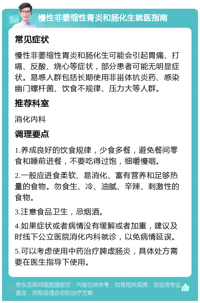 慢性非萎缩性胃炎和肠化生就医指南 常见症状 慢性非萎缩性胃炎和肠化生可能会引起胃痛、打嗝、反酸、烧心等症状，部分患者可能无明显症状。易感人群包括长期使用非甾体抗炎药、感染幽门螺杆菌、饮食不规律、压力大等人群。 推荐科室 消化内科 调理要点 1.养成良好的饮食规律，少食多餐，避免餐间零食和睡前进餐，不要吃得过饱，细嚼慢咽。 2.一般应进食柔软、易消化、富有营养和足够热量的食物。勿食生、冷、油腻、辛辣、刺激性的食物。 3.注意食品卫生，忌烟酒。 4.如果症状或者病情没有缓解或者加重，建议及时线下公立医院消化内科就诊，以免病情延误。 5.可以考虑使用中药治疗脾虚肠炎，具体处方需要在医生指导下使用。