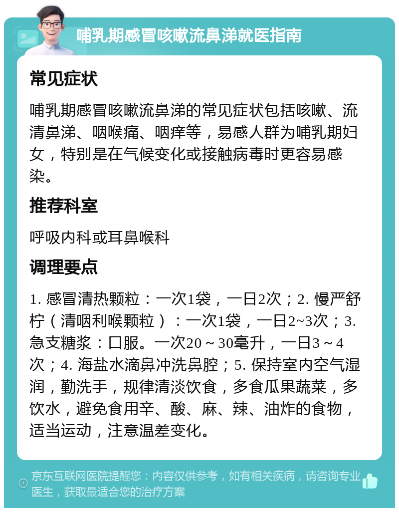 哺乳期感冒咳嗽流鼻涕就医指南 常见症状 哺乳期感冒咳嗽流鼻涕的常见症状包括咳嗽、流清鼻涕、咽喉痛、咽痒等，易感人群为哺乳期妇女，特别是在气候变化或接触病毒时更容易感染。 推荐科室 呼吸内科或耳鼻喉科 调理要点 1. 感冒清热颗粒：一次1袋，一日2次；2. 慢严舒柠（清咽利喉颗粒）：一次1袋，一日2~3次；3. 急支糖浆：口服。一次20～30毫升，一日3～4次；4. 海盐水滴鼻冲洗鼻腔；5. 保持室内空气湿润，勤洗手，规律清淡饮食，多食瓜果蔬菜，多饮水，避免食用辛、酸、麻、辣、油炸的食物，适当运动，注意温差变化。