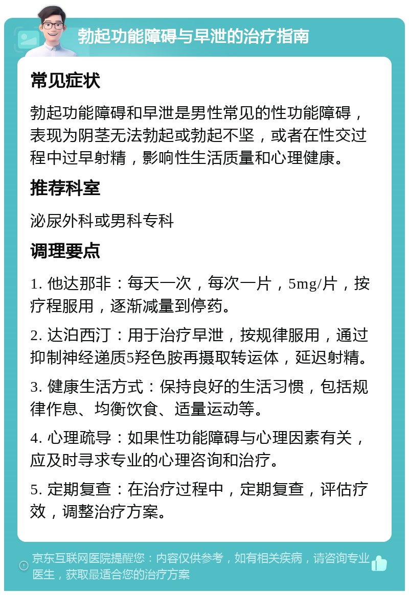 勃起功能障碍与早泄的治疗指南 常见症状 勃起功能障碍和早泄是男性常见的性功能障碍，表现为阴茎无法勃起或勃起不坚，或者在性交过程中过早射精，影响性生活质量和心理健康。 推荐科室 泌尿外科或男科专科 调理要点 1. 他达那非：每天一次，每次一片，5mg/片，按疗程服用，逐渐减量到停药。 2. 达泊西汀：用于治疗早泄，按规律服用，通过抑制神经递质5羟色胺再摄取转运体，延迟射精。 3. 健康生活方式：保持良好的生活习惯，包括规律作息、均衡饮食、适量运动等。 4. 心理疏导：如果性功能障碍与心理因素有关，应及时寻求专业的心理咨询和治疗。 5. 定期复查：在治疗过程中，定期复查，评估疗效，调整治疗方案。