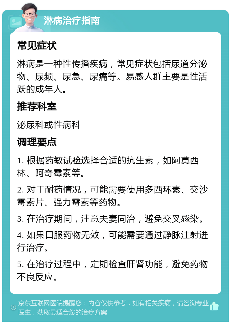 淋病治疗指南 常见症状 淋病是一种性传播疾病，常见症状包括尿道分泌物、尿频、尿急、尿痛等。易感人群主要是性活跃的成年人。 推荐科室 泌尿科或性病科 调理要点 1. 根据药敏试验选择合适的抗生素，如阿莫西林、阿奇霉素等。 2. 对于耐药情况，可能需要使用多西环素、交沙霉素片、强力霉素等药物。 3. 在治疗期间，注意夫妻同治，避免交叉感染。 4. 如果口服药物无效，可能需要通过静脉注射进行治疗。 5. 在治疗过程中，定期检查肝肾功能，避免药物不良反应。