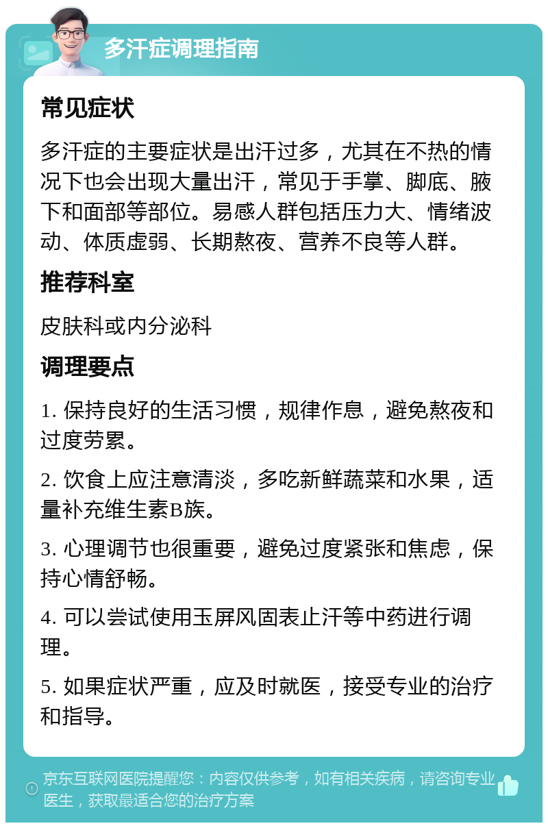 多汗症调理指南 常见症状 多汗症的主要症状是出汗过多，尤其在不热的情况下也会出现大量出汗，常见于手掌、脚底、腋下和面部等部位。易感人群包括压力大、情绪波动、体质虚弱、长期熬夜、营养不良等人群。 推荐科室 皮肤科或内分泌科 调理要点 1. 保持良好的生活习惯，规律作息，避免熬夜和过度劳累。 2. 饮食上应注意清淡，多吃新鲜蔬菜和水果，适量补充维生素B族。 3. 心理调节也很重要，避免过度紧张和焦虑，保持心情舒畅。 4. 可以尝试使用玉屏风固表止汗等中药进行调理。 5. 如果症状严重，应及时就医，接受专业的治疗和指导。