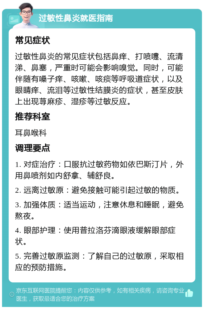 过敏性鼻炎就医指南 常见症状 过敏性鼻炎的常见症状包括鼻痒、打喷嚏、流清涕、鼻塞，严重时可能会影响嗅觉。同时，可能伴随有嗓子痒、咳嗽、咳痰等呼吸道症状，以及眼睛痒、流泪等过敏性结膜炎的症状，甚至皮肤上出现荨麻疹、湿疹等过敏反应。 推荐科室 耳鼻喉科 调理要点 1. 对症治疗：口服抗过敏药物如依巴斯汀片，外用鼻喷剂如内舒拿、辅舒良。 2. 远离过敏原：避免接触可能引起过敏的物质。 3. 加强体质：适当运动，注意休息和睡眠，避免熬夜。 4. 眼部护理：使用普拉洛芬滴眼液缓解眼部症状。 5. 完善过敏原监测：了解自己的过敏原，采取相应的预防措施。