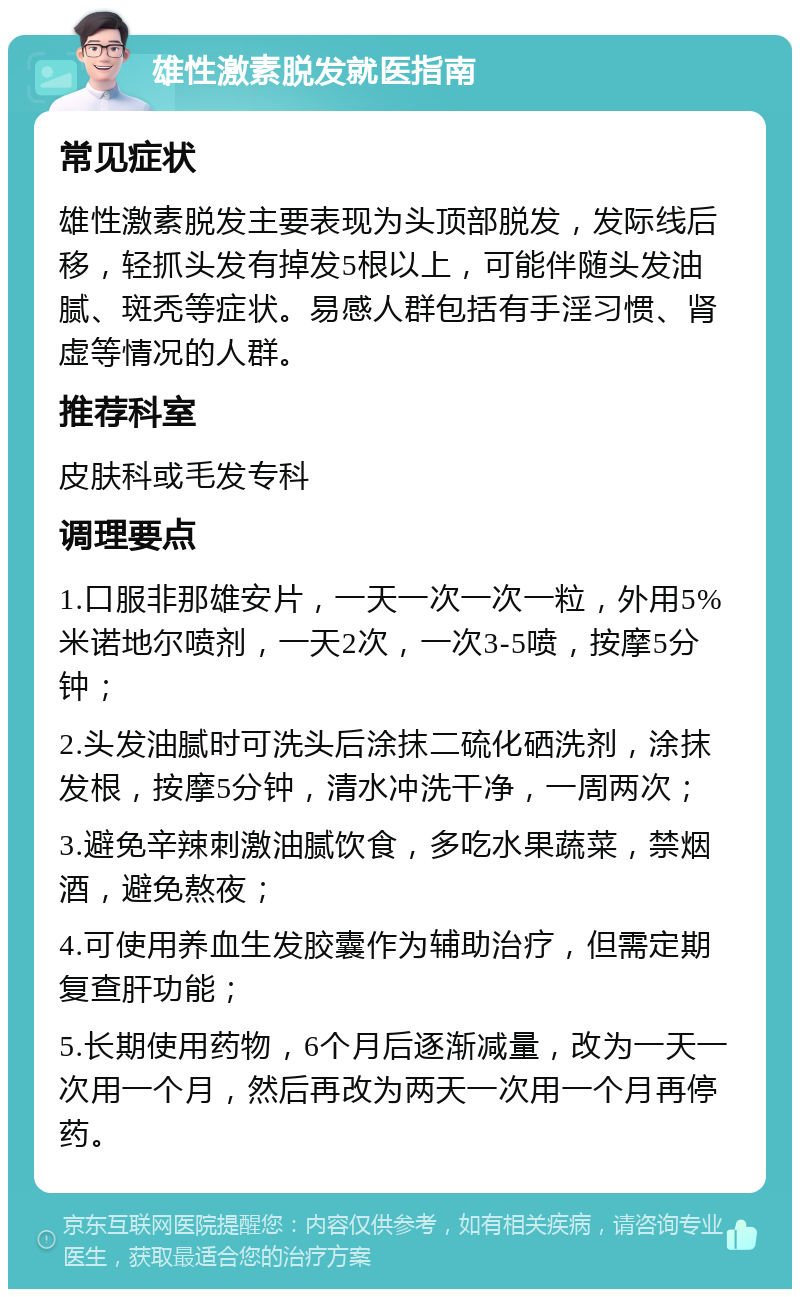 雄性激素脱发就医指南 常见症状 雄性激素脱发主要表现为头顶部脱发，发际线后移，轻抓头发有掉发5根以上，可能伴随头发油腻、斑秃等症状。易感人群包括有手淫习惯、肾虚等情况的人群。 推荐科室 皮肤科或毛发专科 调理要点 1.口服非那雄安片，一天一次一次一粒，外用5%米诺地尔喷剂，一天2次，一次3-5喷，按摩5分钟； 2.头发油腻时可洗头后涂抹二硫化硒洗剂，涂抹发根，按摩5分钟，清水冲洗干净，一周两次； 3.避免辛辣刺激油腻饮食，多吃水果蔬菜，禁烟酒，避免熬夜； 4.可使用养血生发胶囊作为辅助治疗，但需定期复查肝功能； 5.长期使用药物，6个月后逐渐减量，改为一天一次用一个月，然后再改为两天一次用一个月再停药。