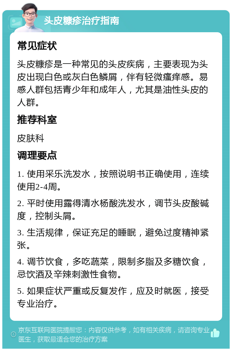 头皮糠疹治疗指南 常见症状 头皮糠疹是一种常见的头皮疾病，主要表现为头皮出现白色或灰白色鳞屑，伴有轻微瘙痒感。易感人群包括青少年和成年人，尤其是油性头皮的人群。 推荐科室 皮肤科 调理要点 1. 使用采乐洗发水，按照说明书正确使用，连续使用2-4周。 2. 平时使用露得清水杨酸洗发水，调节头皮酸碱度，控制头屑。 3. 生活规律，保证充足的睡眠，避免过度精神紧张。 4. 调节饮食，多吃蔬菜，限制多脂及多糖饮食，忌饮酒及辛辣刺激性食物。 5. 如果症状严重或反复发作，应及时就医，接受专业治疗。