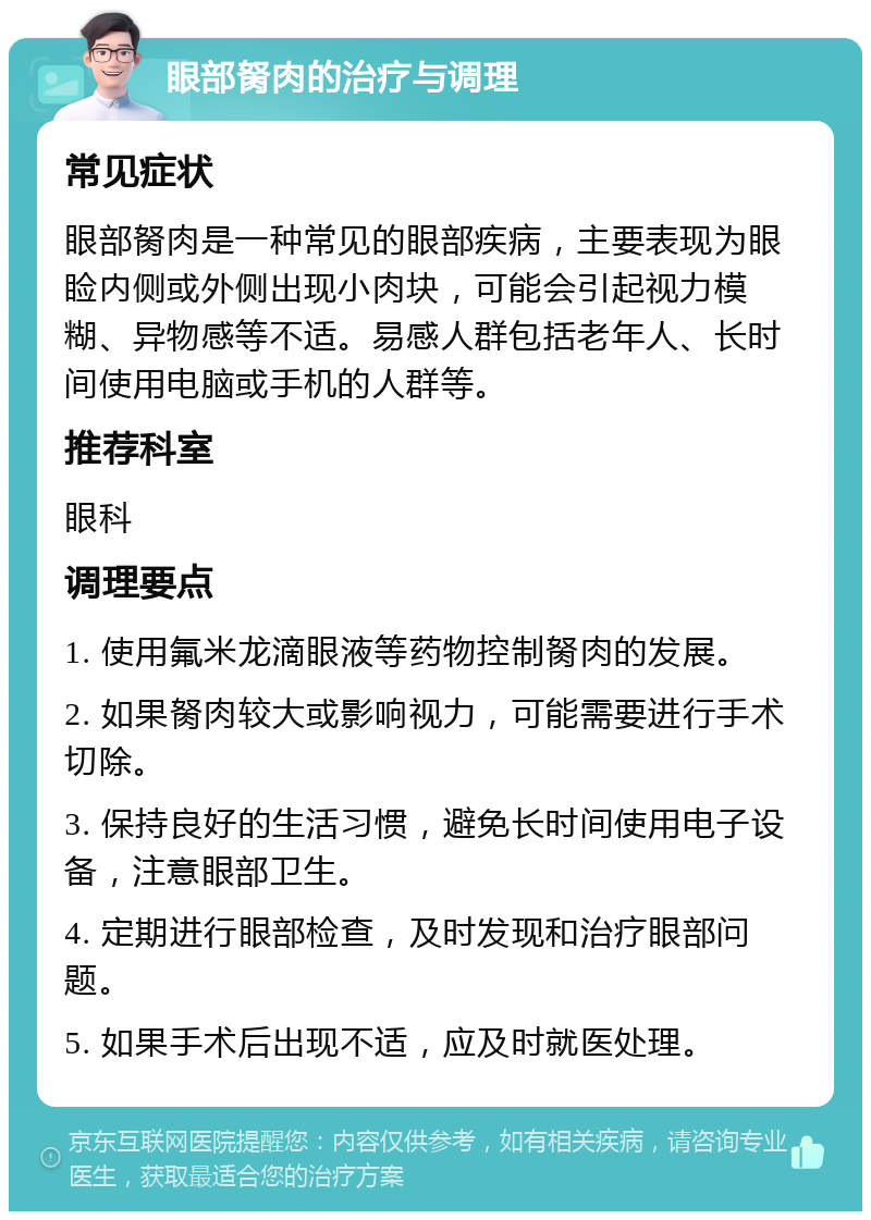 眼部胬肉的治疗与调理 常见症状 眼部胬肉是一种常见的眼部疾病，主要表现为眼睑内侧或外侧出现小肉块，可能会引起视力模糊、异物感等不适。易感人群包括老年人、长时间使用电脑或手机的人群等。 推荐科室 眼科 调理要点 1. 使用氟米龙滴眼液等药物控制胬肉的发展。 2. 如果胬肉较大或影响视力，可能需要进行手术切除。 3. 保持良好的生活习惯，避免长时间使用电子设备，注意眼部卫生。 4. 定期进行眼部检查，及时发现和治疗眼部问题。 5. 如果手术后出现不适，应及时就医处理。