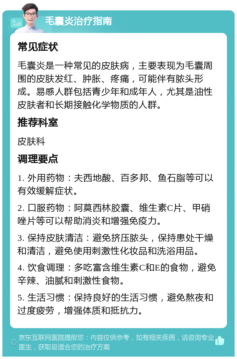 毛囊炎治疗指南 常见症状 毛囊炎是一种常见的皮肤病，主要表现为毛囊周围的皮肤发红、肿胀、疼痛，可能伴有脓头形成。易感人群包括青少年和成年人，尤其是油性皮肤者和长期接触化学物质的人群。 推荐科室 皮肤科 调理要点 1. 外用药物：夫西地酸、百多邦、鱼石脂等可以有效缓解症状。 2. 口服药物：阿莫西林胶囊、维生素C片、甲硝唑片等可以帮助消炎和增强免疫力。 3. 保持皮肤清洁：避免挤压脓头，保持患处干燥和清洁，避免使用刺激性化妆品和洗浴用品。 4. 饮食调理：多吃富含维生素C和E的食物，避免辛辣、油腻和刺激性食物。 5. 生活习惯：保持良好的生活习惯，避免熬夜和过度疲劳，增强体质和抵抗力。