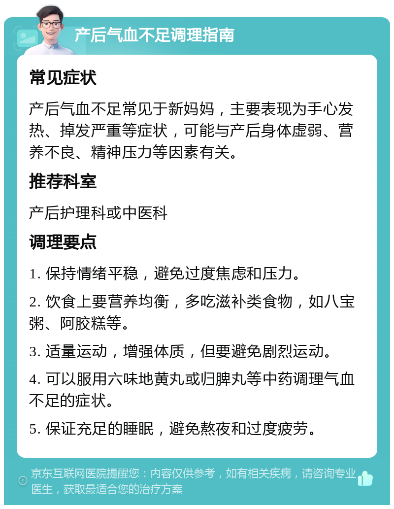 产后气血不足调理指南 常见症状 产后气血不足常见于新妈妈，主要表现为手心发热、掉发严重等症状，可能与产后身体虚弱、营养不良、精神压力等因素有关。 推荐科室 产后护理科或中医科 调理要点 1. 保持情绪平稳，避免过度焦虑和压力。 2. 饮食上要营养均衡，多吃滋补类食物，如八宝粥、阿胶糕等。 3. 适量运动，增强体质，但要避免剧烈运动。 4. 可以服用六味地黄丸或归脾丸等中药调理气血不足的症状。 5. 保证充足的睡眠，避免熬夜和过度疲劳。