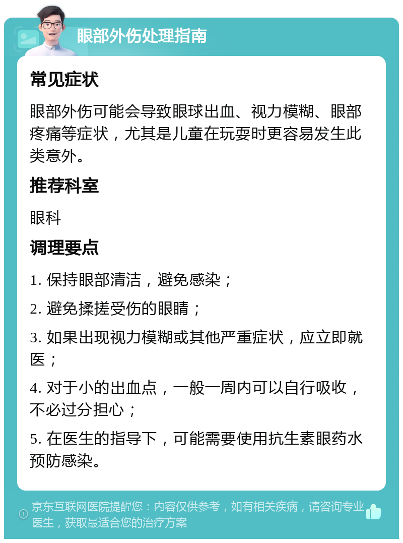 眼部外伤处理指南 常见症状 眼部外伤可能会导致眼球出血、视力模糊、眼部疼痛等症状，尤其是儿童在玩耍时更容易发生此类意外。 推荐科室 眼科 调理要点 1. 保持眼部清洁，避免感染； 2. 避免揉搓受伤的眼睛； 3. 如果出现视力模糊或其他严重症状，应立即就医； 4. 对于小的出血点，一般一周内可以自行吸收，不必过分担心； 5. 在医生的指导下，可能需要使用抗生素眼药水预防感染。