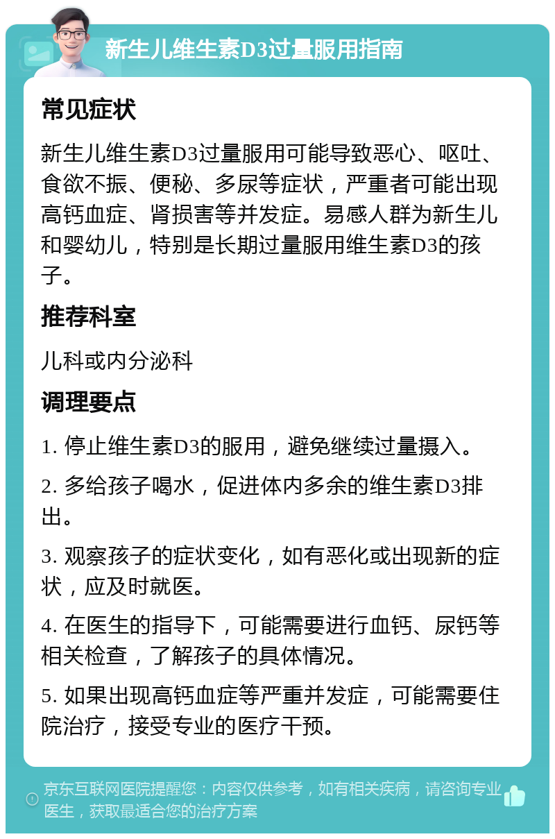 新生儿维生素D3过量服用指南 常见症状 新生儿维生素D3过量服用可能导致恶心、呕吐、食欲不振、便秘、多尿等症状，严重者可能出现高钙血症、肾损害等并发症。易感人群为新生儿和婴幼儿，特别是长期过量服用维生素D3的孩子。 推荐科室 儿科或内分泌科 调理要点 1. 停止维生素D3的服用，避免继续过量摄入。 2. 多给孩子喝水，促进体内多余的维生素D3排出。 3. 观察孩子的症状变化，如有恶化或出现新的症状，应及时就医。 4. 在医生的指导下，可能需要进行血钙、尿钙等相关检查，了解孩子的具体情况。 5. 如果出现高钙血症等严重并发症，可能需要住院治疗，接受专业的医疗干预。