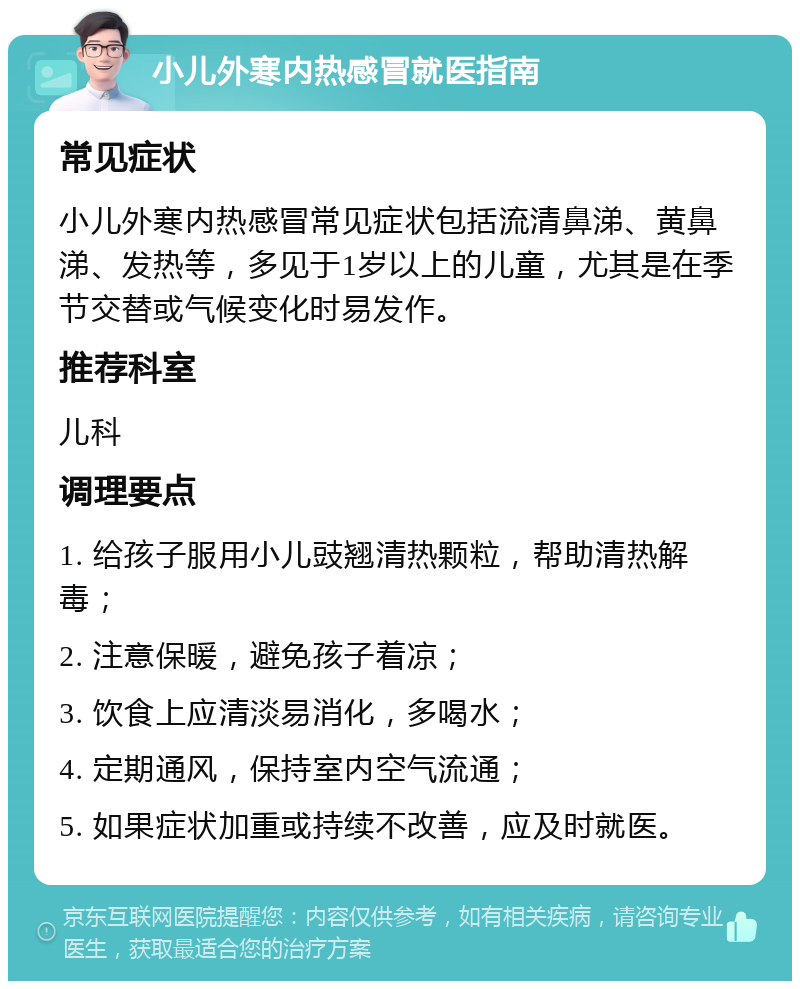 小儿外寒内热感冒就医指南 常见症状 小儿外寒内热感冒常见症状包括流清鼻涕、黄鼻涕、发热等，多见于1岁以上的儿童，尤其是在季节交替或气候变化时易发作。 推荐科室 儿科 调理要点 1. 给孩子服用小儿豉翘清热颗粒，帮助清热解毒； 2. 注意保暖，避免孩子着凉； 3. 饮食上应清淡易消化，多喝水； 4. 定期通风，保持室内空气流通； 5. 如果症状加重或持续不改善，应及时就医。