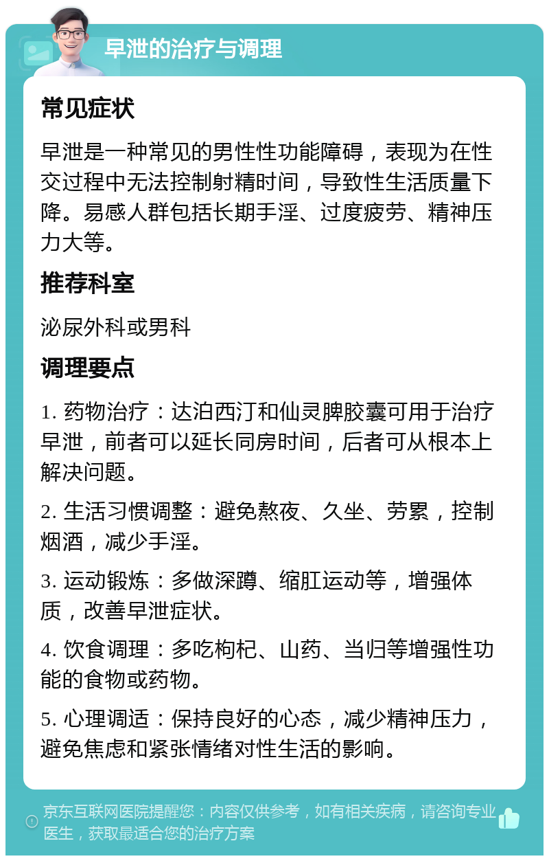 早泄的治疗与调理 常见症状 早泄是一种常见的男性性功能障碍，表现为在性交过程中无法控制射精时间，导致性生活质量下降。易感人群包括长期手淫、过度疲劳、精神压力大等。 推荐科室 泌尿外科或男科 调理要点 1. 药物治疗：达泊西汀和仙灵脾胶囊可用于治疗早泄，前者可以延长同房时间，后者可从根本上解决问题。 2. 生活习惯调整：避免熬夜、久坐、劳累，控制烟酒，减少手淫。 3. 运动锻炼：多做深蹲、缩肛运动等，增强体质，改善早泄症状。 4. 饮食调理：多吃枸杞、山药、当归等增强性功能的食物或药物。 5. 心理调适：保持良好的心态，减少精神压力，避免焦虑和紧张情绪对性生活的影响。