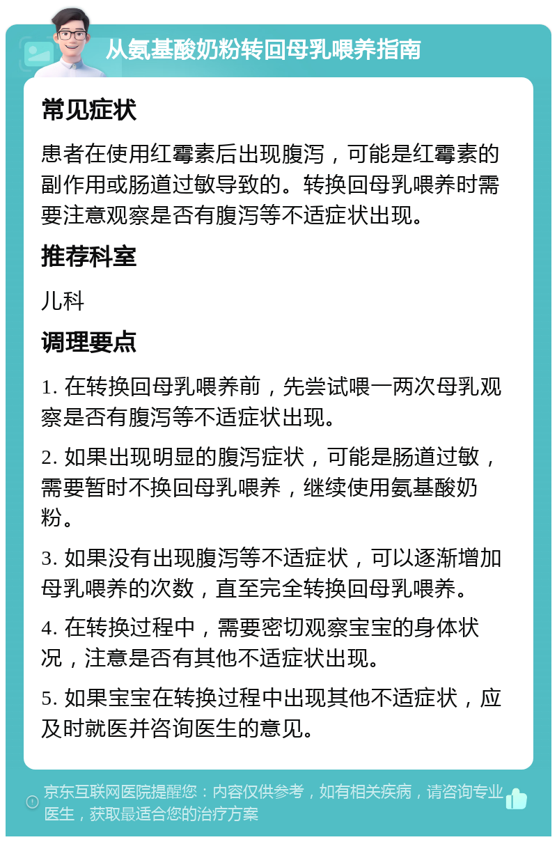 从氨基酸奶粉转回母乳喂养指南 常见症状 患者在使用红霉素后出现腹泻，可能是红霉素的副作用或肠道过敏导致的。转换回母乳喂养时需要注意观察是否有腹泻等不适症状出现。 推荐科室 儿科 调理要点 1. 在转换回母乳喂养前，先尝试喂一两次母乳观察是否有腹泻等不适症状出现。 2. 如果出现明显的腹泻症状，可能是肠道过敏，需要暂时不换回母乳喂养，继续使用氨基酸奶粉。 3. 如果没有出现腹泻等不适症状，可以逐渐增加母乳喂养的次数，直至完全转换回母乳喂养。 4. 在转换过程中，需要密切观察宝宝的身体状况，注意是否有其他不适症状出现。 5. 如果宝宝在转换过程中出现其他不适症状，应及时就医并咨询医生的意见。