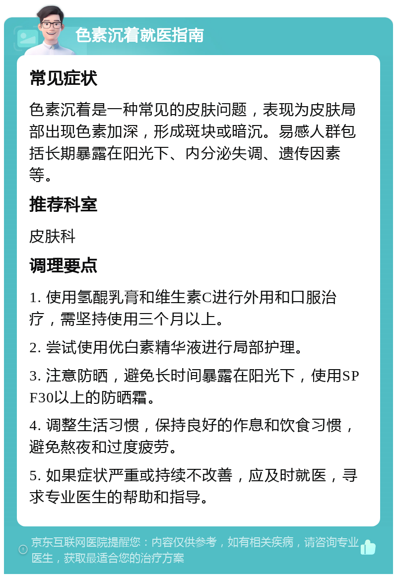 色素沉着就医指南 常见症状 色素沉着是一种常见的皮肤问题，表现为皮肤局部出现色素加深，形成斑块或暗沉。易感人群包括长期暴露在阳光下、内分泌失调、遗传因素等。 推荐科室 皮肤科 调理要点 1. 使用氢醌乳膏和维生素C进行外用和口服治疗，需坚持使用三个月以上。 2. 尝试使用优白素精华液进行局部护理。 3. 注意防晒，避免长时间暴露在阳光下，使用SPF30以上的防晒霜。 4. 调整生活习惯，保持良好的作息和饮食习惯，避免熬夜和过度疲劳。 5. 如果症状严重或持续不改善，应及时就医，寻求专业医生的帮助和指导。