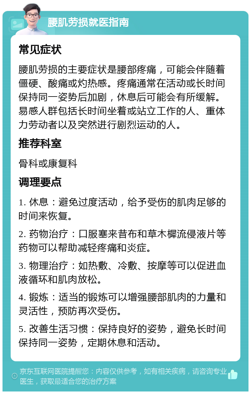 腰肌劳损就医指南 常见症状 腰肌劳损的主要症状是腰部疼痛，可能会伴随着僵硬、酸痛或灼热感。疼痛通常在活动或长时间保持同一姿势后加剧，休息后可能会有所缓解。易感人群包括长时间坐着或站立工作的人、重体力劳动者以及突然进行剧烈运动的人。 推荐科室 骨科或康复科 调理要点 1. 休息：避免过度活动，给予受伤的肌肉足够的时间来恢复。 2. 药物治疗：口服塞来昔布和草木樨流侵液片等药物可以帮助减轻疼痛和炎症。 3. 物理治疗：如热敷、冷敷、按摩等可以促进血液循环和肌肉放松。 4. 锻炼：适当的锻炼可以增强腰部肌肉的力量和灵活性，预防再次受伤。 5. 改善生活习惯：保持良好的姿势，避免长时间保持同一姿势，定期休息和活动。