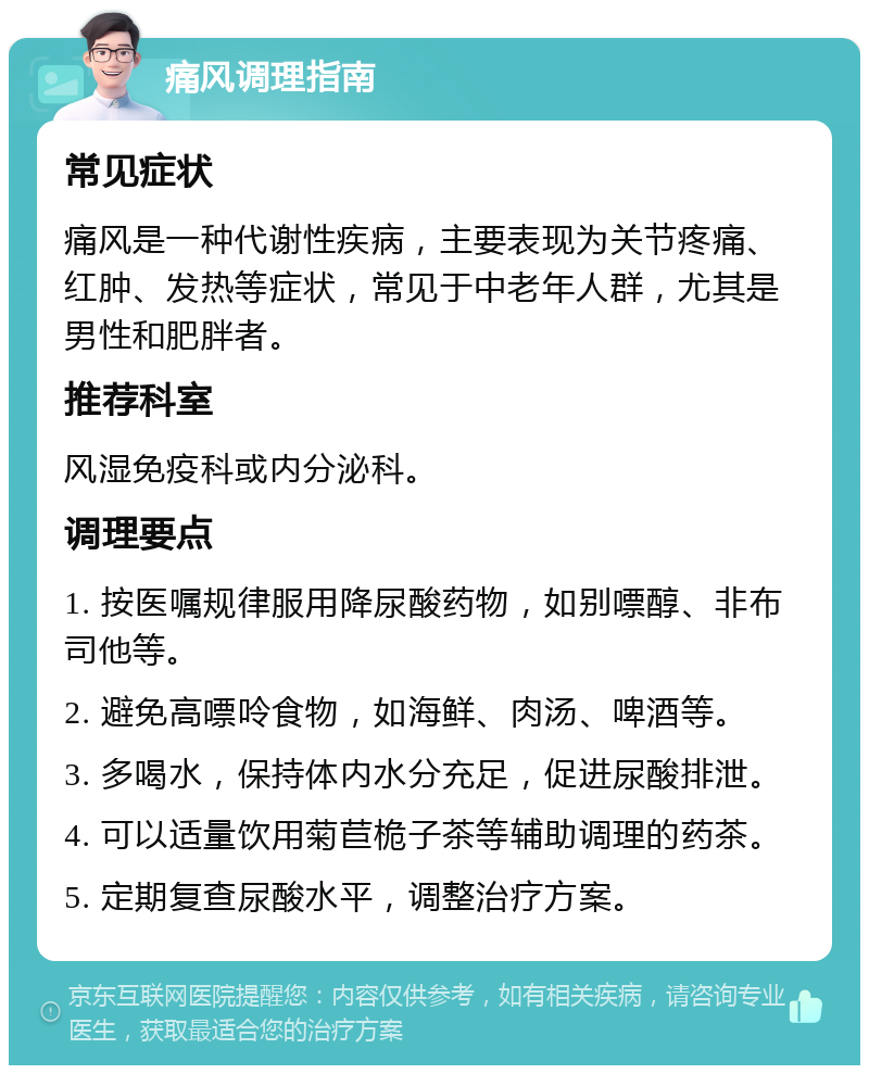 痛风调理指南 常见症状 痛风是一种代谢性疾病，主要表现为关节疼痛、红肿、发热等症状，常见于中老年人群，尤其是男性和肥胖者。 推荐科室 风湿免疫科或内分泌科。 调理要点 1. 按医嘱规律服用降尿酸药物，如别嘌醇、非布司他等。 2. 避免高嘌呤食物，如海鲜、肉汤、啤酒等。 3. 多喝水，保持体内水分充足，促进尿酸排泄。 4. 可以适量饮用菊苣桅子茶等辅助调理的药茶。 5. 定期复查尿酸水平，调整治疗方案。