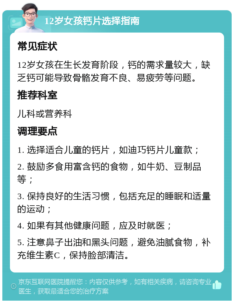 12岁女孩钙片选择指南 常见症状 12岁女孩在生长发育阶段，钙的需求量较大，缺乏钙可能导致骨骼发育不良、易疲劳等问题。 推荐科室 儿科或营养科 调理要点 1. 选择适合儿童的钙片，如迪巧钙片儿童款； 2. 鼓励多食用富含钙的食物，如牛奶、豆制品等； 3. 保持良好的生活习惯，包括充足的睡眠和适量的运动； 4. 如果有其他健康问题，应及时就医； 5. 注意鼻子出油和黑头问题，避免油腻食物，补充维生素C，保持脸部清洁。