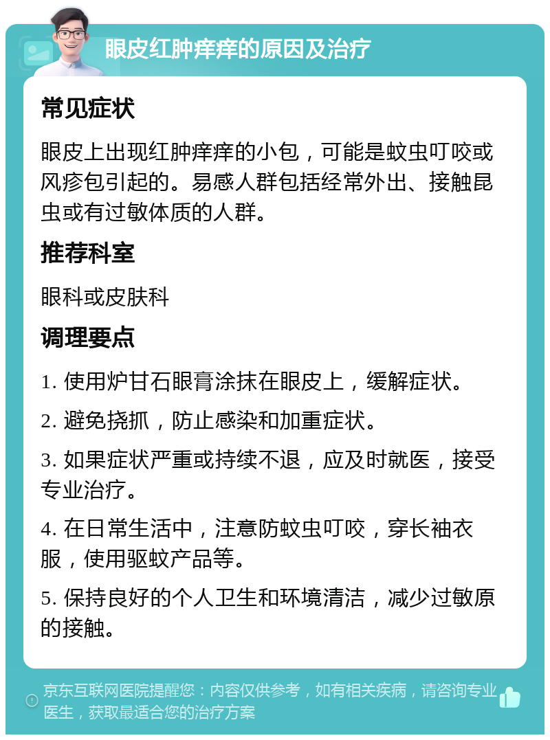 眼皮红肿痒痒的原因及治疗 常见症状 眼皮上出现红肿痒痒的小包，可能是蚊虫叮咬或风疹包引起的。易感人群包括经常外出、接触昆虫或有过敏体质的人群。 推荐科室 眼科或皮肤科 调理要点 1. 使用炉甘石眼膏涂抹在眼皮上，缓解症状。 2. 避免挠抓，防止感染和加重症状。 3. 如果症状严重或持续不退，应及时就医，接受专业治疗。 4. 在日常生活中，注意防蚊虫叮咬，穿长袖衣服，使用驱蚊产品等。 5. 保持良好的个人卫生和环境清洁，减少过敏原的接触。