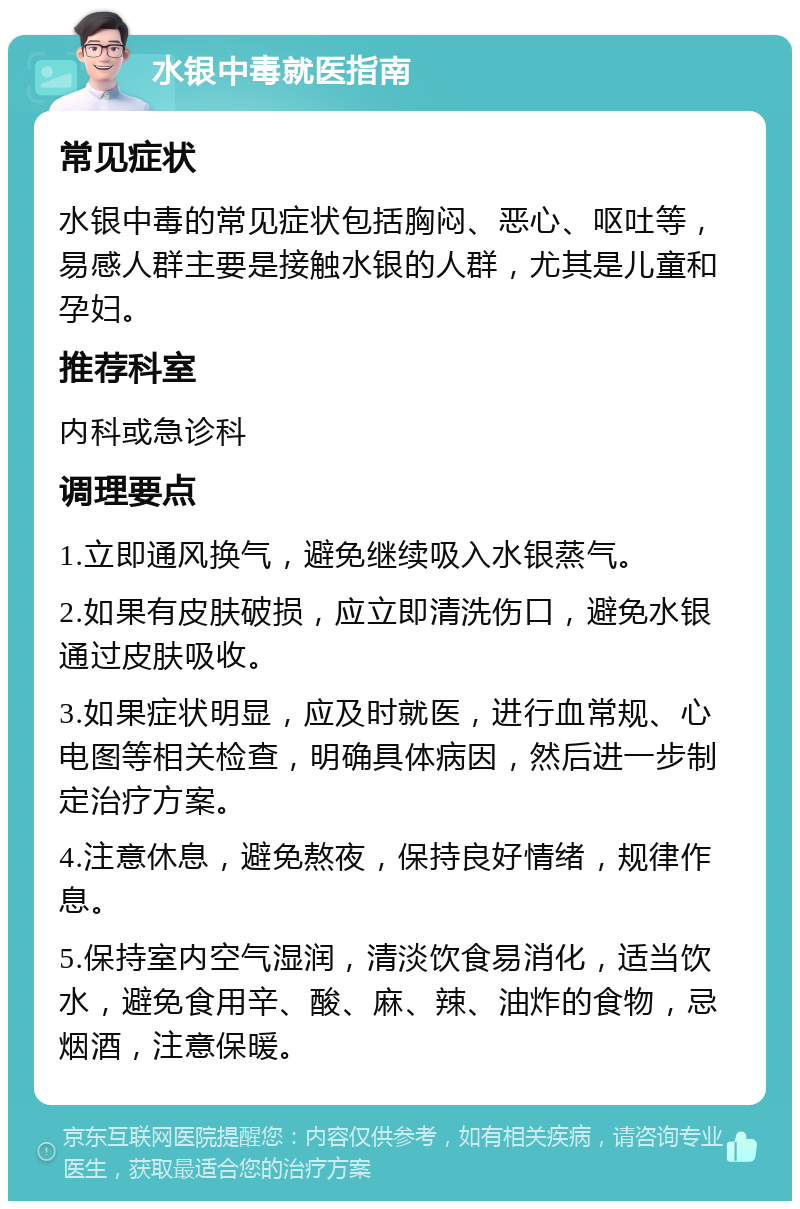 水银中毒就医指南 常见症状 水银中毒的常见症状包括胸闷、恶心、呕吐等，易感人群主要是接触水银的人群，尤其是儿童和孕妇。 推荐科室 内科或急诊科 调理要点 1.立即通风换气，避免继续吸入水银蒸气。 2.如果有皮肤破损，应立即清洗伤口，避免水银通过皮肤吸收。 3.如果症状明显，应及时就医，进行血常规、心电图等相关检查，明确具体病因，然后进一步制定治疗方案。 4.注意休息，避免熬夜，保持良好情绪，规律作息。 5.保持室内空气湿润，清淡饮食易消化，适当饮水，避免食用辛、酸、麻、辣、油炸的食物，忌烟酒，注意保暖。