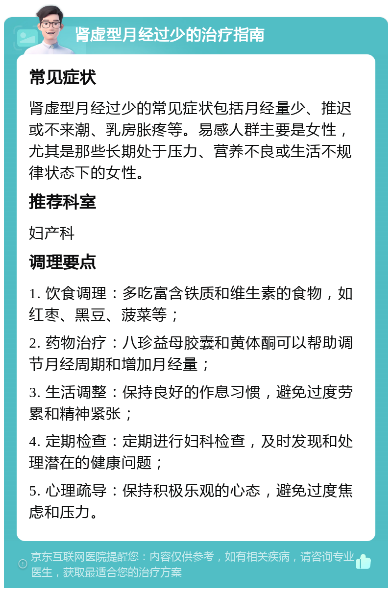 肾虚型月经过少的治疗指南 常见症状 肾虚型月经过少的常见症状包括月经量少、推迟或不来潮、乳房胀疼等。易感人群主要是女性，尤其是那些长期处于压力、营养不良或生活不规律状态下的女性。 推荐科室 妇产科 调理要点 1. 饮食调理：多吃富含铁质和维生素的食物，如红枣、黑豆、菠菜等； 2. 药物治疗：八珍益母胶囊和黄体酮可以帮助调节月经周期和增加月经量； 3. 生活调整：保持良好的作息习惯，避免过度劳累和精神紧张； 4. 定期检查：定期进行妇科检查，及时发现和处理潜在的健康问题； 5. 心理疏导：保持积极乐观的心态，避免过度焦虑和压力。