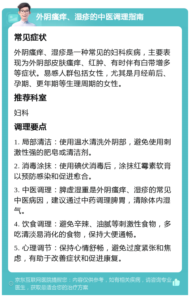 外阴瘙痒、湿疹的中医调理指南 常见症状 外阴瘙痒、湿疹是一种常见的妇科疾病，主要表现为外阴部皮肤瘙痒、红肿、有时伴有白带增多等症状。易感人群包括女性，尤其是月经前后、孕期、更年期等生理周期的女性。 推荐科室 妇科 调理要点 1. 局部清洁：使用温水清洗外阴部，避免使用刺激性强的肥皂或清洁剂。 2. 消毒涂抹：使用碘伏消毒后，涂抹红霉素软膏以预防感染和促进愈合。 3. 中医调理：脾虚湿重是外阴瘙痒、湿疹的常见中医病因，建议通过中药调理脾胃，清除体内湿气。 4. 饮食调理：避免辛辣、油腻等刺激性食物，多吃清淡易消化的食物，保持大便通畅。 5. 心理调节：保持心情舒畅，避免过度紧张和焦虑，有助于改善症状和促进康复。