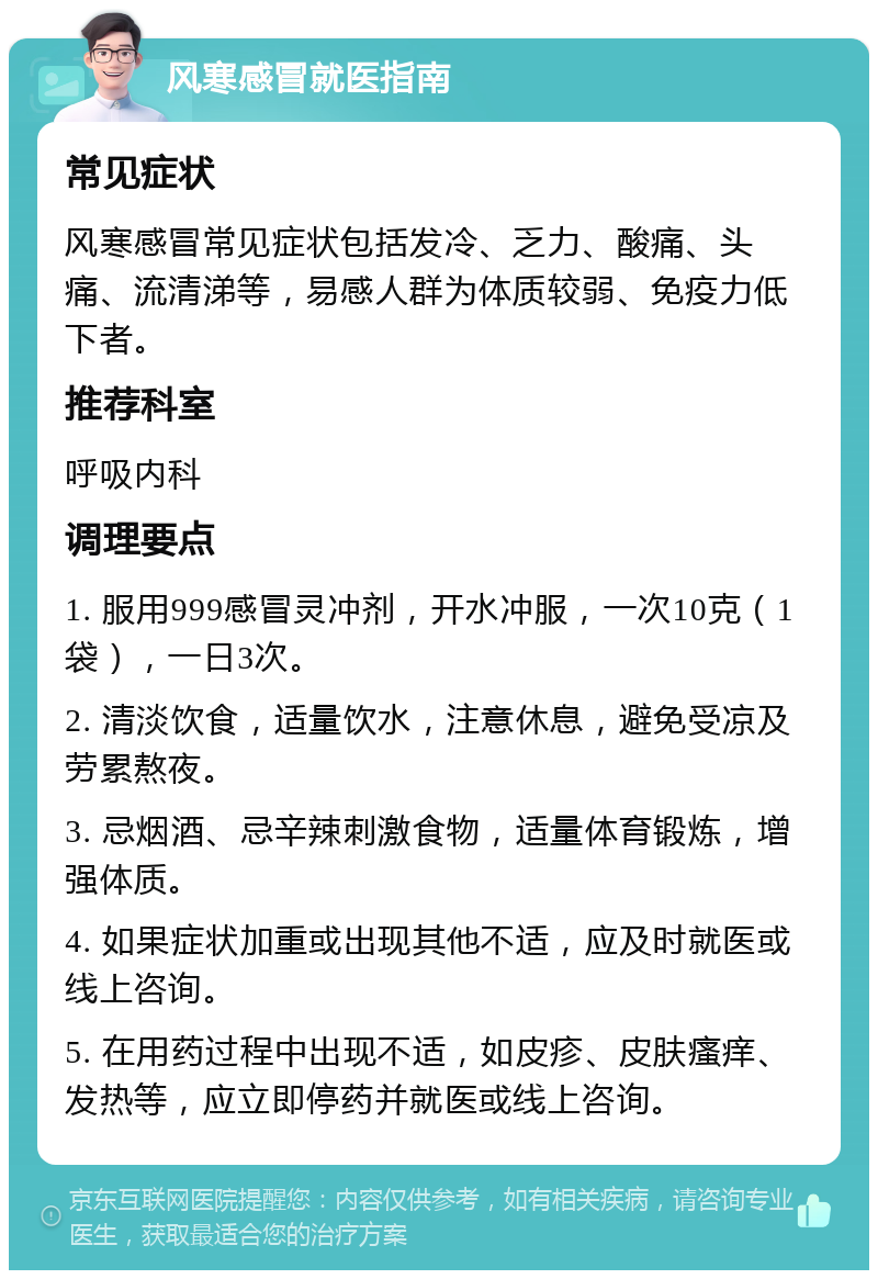 风寒感冒就医指南 常见症状 风寒感冒常见症状包括发冷、乏力、酸痛、头痛、流清涕等，易感人群为体质较弱、免疫力低下者。 推荐科室 呼吸内科 调理要点 1. 服用999感冒灵冲剂，开水冲服，一次10克（1袋），一日3次。 2. 清淡饮食，适量饮水，注意休息，避免受凉及劳累熬夜。 3. 忌烟酒、忌辛辣刺激食物，适量体育锻炼，增强体质。 4. 如果症状加重或出现其他不适，应及时就医或线上咨询。 5. 在用药过程中出现不适，如皮疹、皮肤瘙痒、发热等，应立即停药并就医或线上咨询。