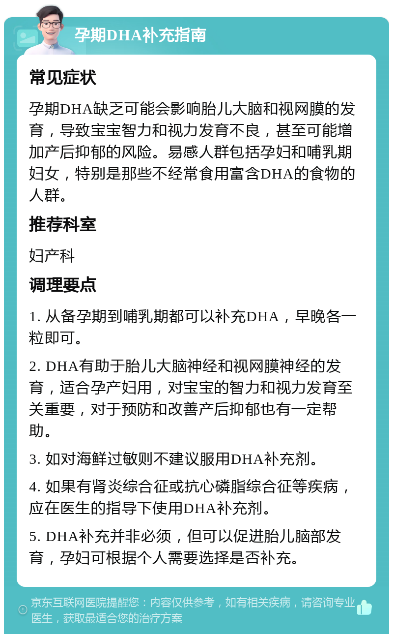 孕期DHA补充指南 常见症状 孕期DHA缺乏可能会影响胎儿大脑和视网膜的发育，导致宝宝智力和视力发育不良，甚至可能增加产后抑郁的风险。易感人群包括孕妇和哺乳期妇女，特别是那些不经常食用富含DHA的食物的人群。 推荐科室 妇产科 调理要点 1. 从备孕期到哺乳期都可以补充DHA，早晚各一粒即可。 2. DHA有助于胎儿大脑神经和视网膜神经的发育，适合孕产妇用，对宝宝的智力和视力发育至关重要，对于预防和改善产后抑郁也有一定帮助。 3. 如对海鲜过敏则不建议服用DHA补充剂。 4. 如果有肾炎综合征或抗心磷脂综合征等疾病，应在医生的指导下使用DHA补充剂。 5. DHA补充并非必须，但可以促进胎儿脑部发育，孕妇可根据个人需要选择是否补充。