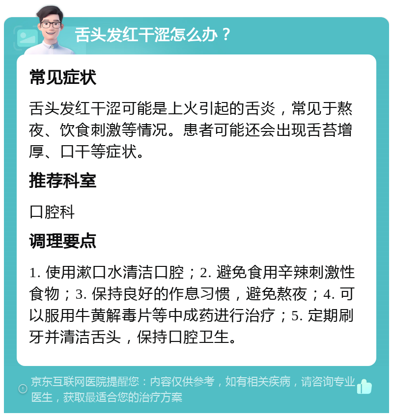 舌头发红干涩怎么办？ 常见症状 舌头发红干涩可能是上火引起的舌炎，常见于熬夜、饮食刺激等情况。患者可能还会出现舌苔增厚、口干等症状。 推荐科室 口腔科 调理要点 1. 使用漱口水清洁口腔；2. 避免食用辛辣刺激性食物；3. 保持良好的作息习惯，避免熬夜；4. 可以服用牛黄解毒片等中成药进行治疗；5. 定期刷牙并清洁舌头，保持口腔卫生。