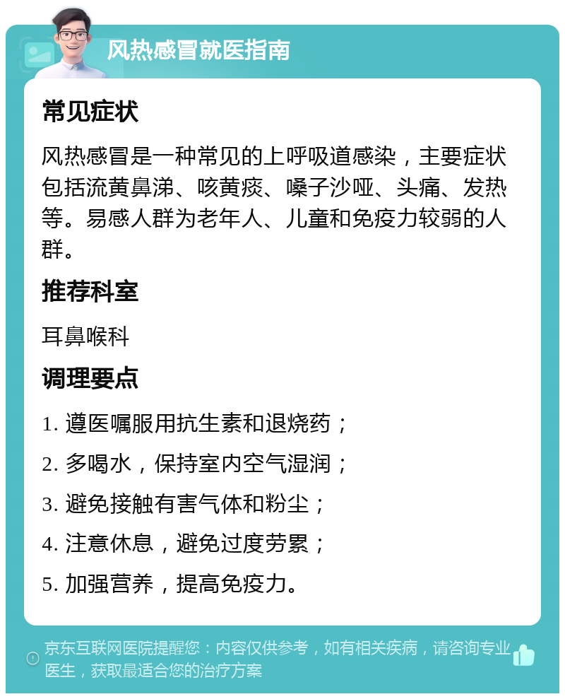 风热感冒就医指南 常见症状 风热感冒是一种常见的上呼吸道感染，主要症状包括流黄鼻涕、咳黄痰、嗓子沙哑、头痛、发热等。易感人群为老年人、儿童和免疫力较弱的人群。 推荐科室 耳鼻喉科 调理要点 1. 遵医嘱服用抗生素和退烧药； 2. 多喝水，保持室内空气湿润； 3. 避免接触有害气体和粉尘； 4. 注意休息，避免过度劳累； 5. 加强营养，提高免疫力。