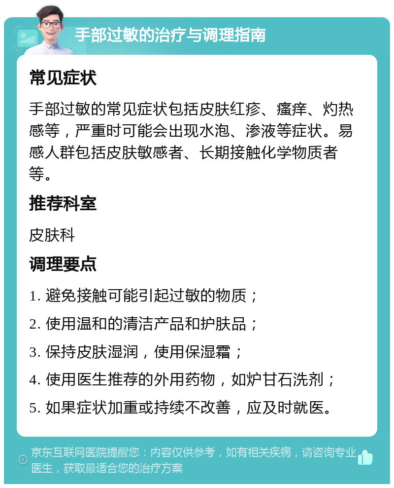 手部过敏的治疗与调理指南 常见症状 手部过敏的常见症状包括皮肤红疹、瘙痒、灼热感等，严重时可能会出现水泡、渗液等症状。易感人群包括皮肤敏感者、长期接触化学物质者等。 推荐科室 皮肤科 调理要点 1. 避免接触可能引起过敏的物质； 2. 使用温和的清洁产品和护肤品； 3. 保持皮肤湿润，使用保湿霜； 4. 使用医生推荐的外用药物，如炉甘石洗剂； 5. 如果症状加重或持续不改善，应及时就医。