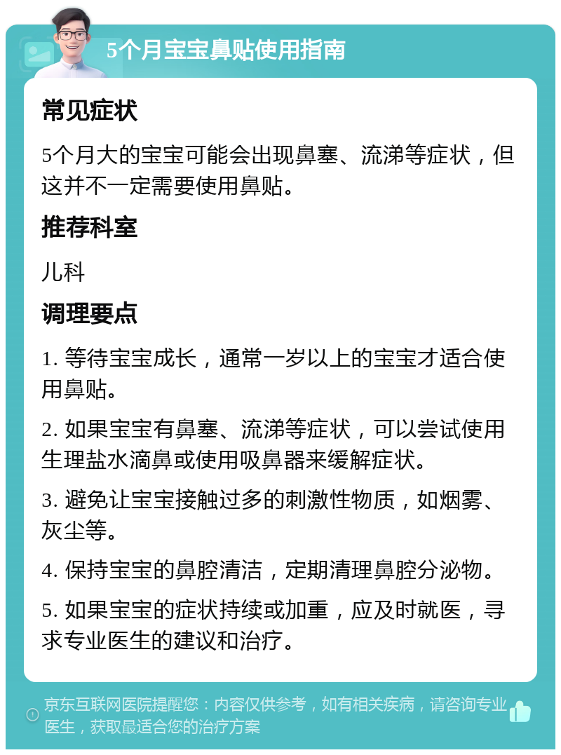 5个月宝宝鼻贴使用指南 常见症状 5个月大的宝宝可能会出现鼻塞、流涕等症状，但这并不一定需要使用鼻贴。 推荐科室 儿科 调理要点 1. 等待宝宝成长，通常一岁以上的宝宝才适合使用鼻贴。 2. 如果宝宝有鼻塞、流涕等症状，可以尝试使用生理盐水滴鼻或使用吸鼻器来缓解症状。 3. 避免让宝宝接触过多的刺激性物质，如烟雾、灰尘等。 4. 保持宝宝的鼻腔清洁，定期清理鼻腔分泌物。 5. 如果宝宝的症状持续或加重，应及时就医，寻求专业医生的建议和治疗。