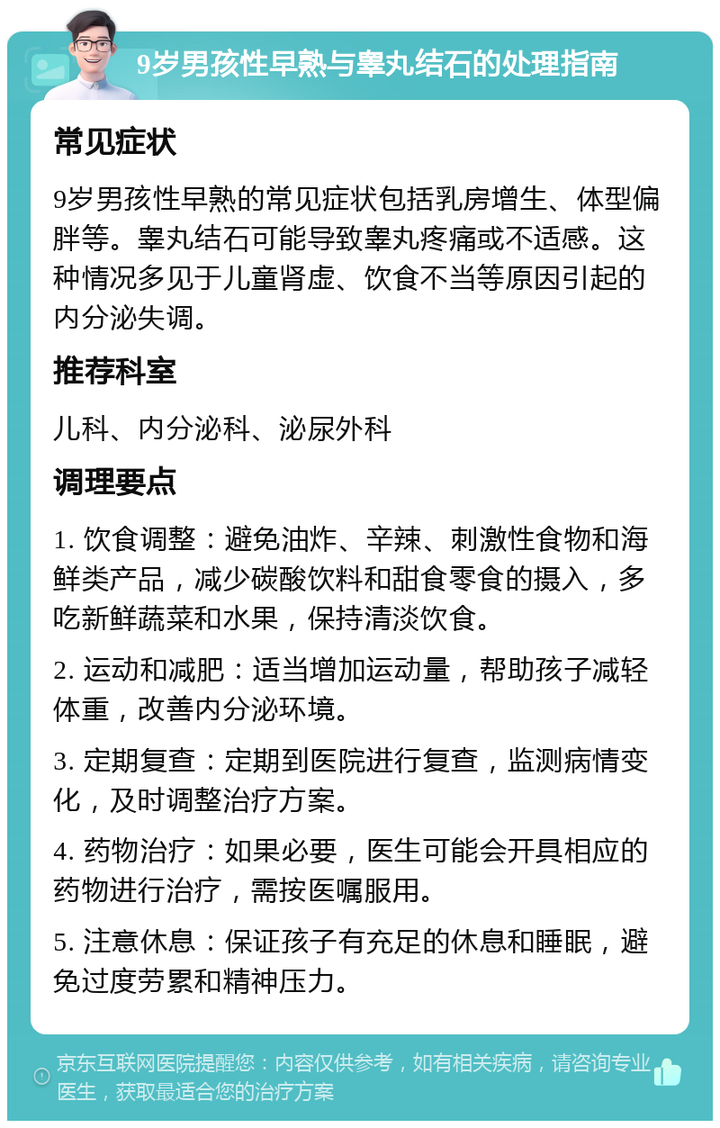 9岁男孩性早熟与睾丸结石的处理指南 常见症状 9岁男孩性早熟的常见症状包括乳房增生、体型偏胖等。睾丸结石可能导致睾丸疼痛或不适感。这种情况多见于儿童肾虚、饮食不当等原因引起的内分泌失调。 推荐科室 儿科、内分泌科、泌尿外科 调理要点 1. 饮食调整：避免油炸、辛辣、刺激性食物和海鲜类产品，减少碳酸饮料和甜食零食的摄入，多吃新鲜蔬菜和水果，保持清淡饮食。 2. 运动和减肥：适当增加运动量，帮助孩子减轻体重，改善内分泌环境。 3. 定期复查：定期到医院进行复查，监测病情变化，及时调整治疗方案。 4. 药物治疗：如果必要，医生可能会开具相应的药物进行治疗，需按医嘱服用。 5. 注意休息：保证孩子有充足的休息和睡眠，避免过度劳累和精神压力。