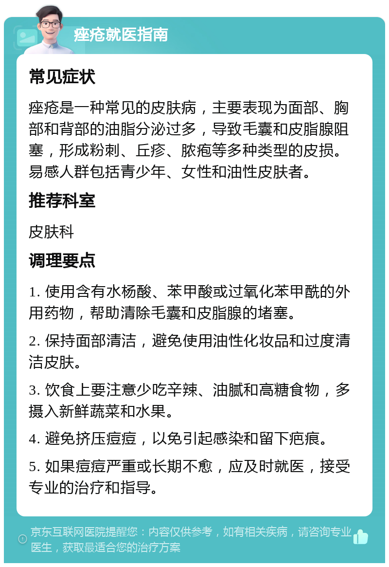 痤疮就医指南 常见症状 痤疮是一种常见的皮肤病，主要表现为面部、胸部和背部的油脂分泌过多，导致毛囊和皮脂腺阻塞，形成粉刺、丘疹、脓疱等多种类型的皮损。易感人群包括青少年、女性和油性皮肤者。 推荐科室 皮肤科 调理要点 1. 使用含有水杨酸、苯甲酸或过氧化苯甲酰的外用药物，帮助清除毛囊和皮脂腺的堵塞。 2. 保持面部清洁，避免使用油性化妆品和过度清洁皮肤。 3. 饮食上要注意少吃辛辣、油腻和高糖食物，多摄入新鲜蔬菜和水果。 4. 避免挤压痘痘，以免引起感染和留下疤痕。 5. 如果痘痘严重或长期不愈，应及时就医，接受专业的治疗和指导。