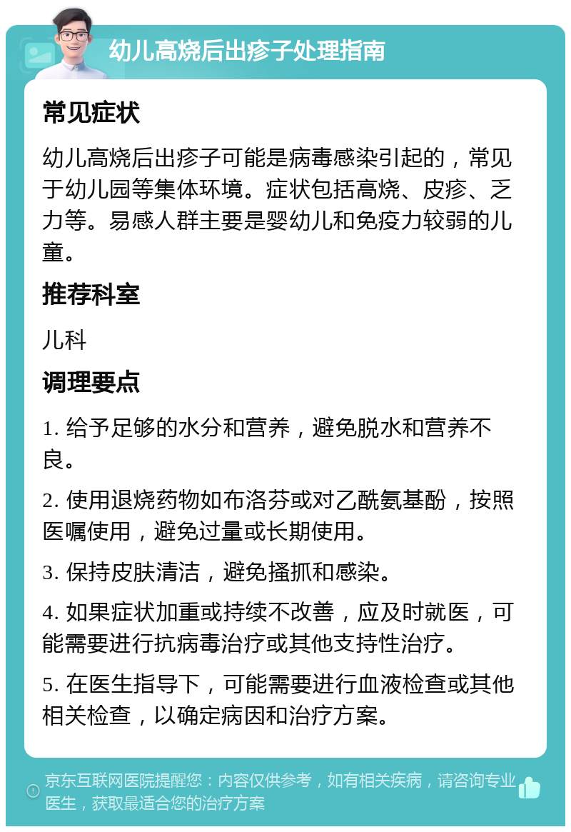 幼儿高烧后出疹子处理指南 常见症状 幼儿高烧后出疹子可能是病毒感染引起的，常见于幼儿园等集体环境。症状包括高烧、皮疹、乏力等。易感人群主要是婴幼儿和免疫力较弱的儿童。 推荐科室 儿科 调理要点 1. 给予足够的水分和营养，避免脱水和营养不良。 2. 使用退烧药物如布洛芬或对乙酰氨基酚，按照医嘱使用，避免过量或长期使用。 3. 保持皮肤清洁，避免搔抓和感染。 4. 如果症状加重或持续不改善，应及时就医，可能需要进行抗病毒治疗或其他支持性治疗。 5. 在医生指导下，可能需要进行血液检查或其他相关检查，以确定病因和治疗方案。