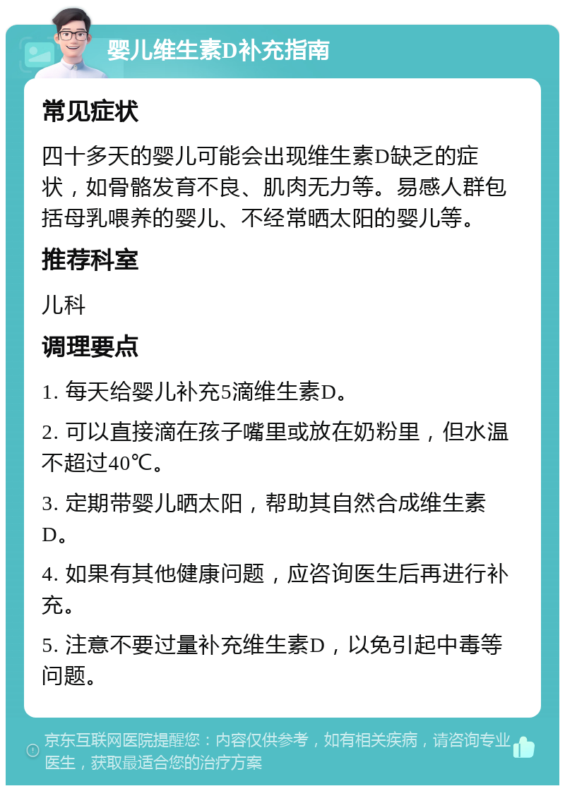 婴儿维生素D补充指南 常见症状 四十多天的婴儿可能会出现维生素D缺乏的症状，如骨骼发育不良、肌肉无力等。易感人群包括母乳喂养的婴儿、不经常晒太阳的婴儿等。 推荐科室 儿科 调理要点 1. 每天给婴儿补充5滴维生素D。 2. 可以直接滴在孩子嘴里或放在奶粉里，但水温不超过40℃。 3. 定期带婴儿晒太阳，帮助其自然合成维生素D。 4. 如果有其他健康问题，应咨询医生后再进行补充。 5. 注意不要过量补充维生素D，以免引起中毒等问题。