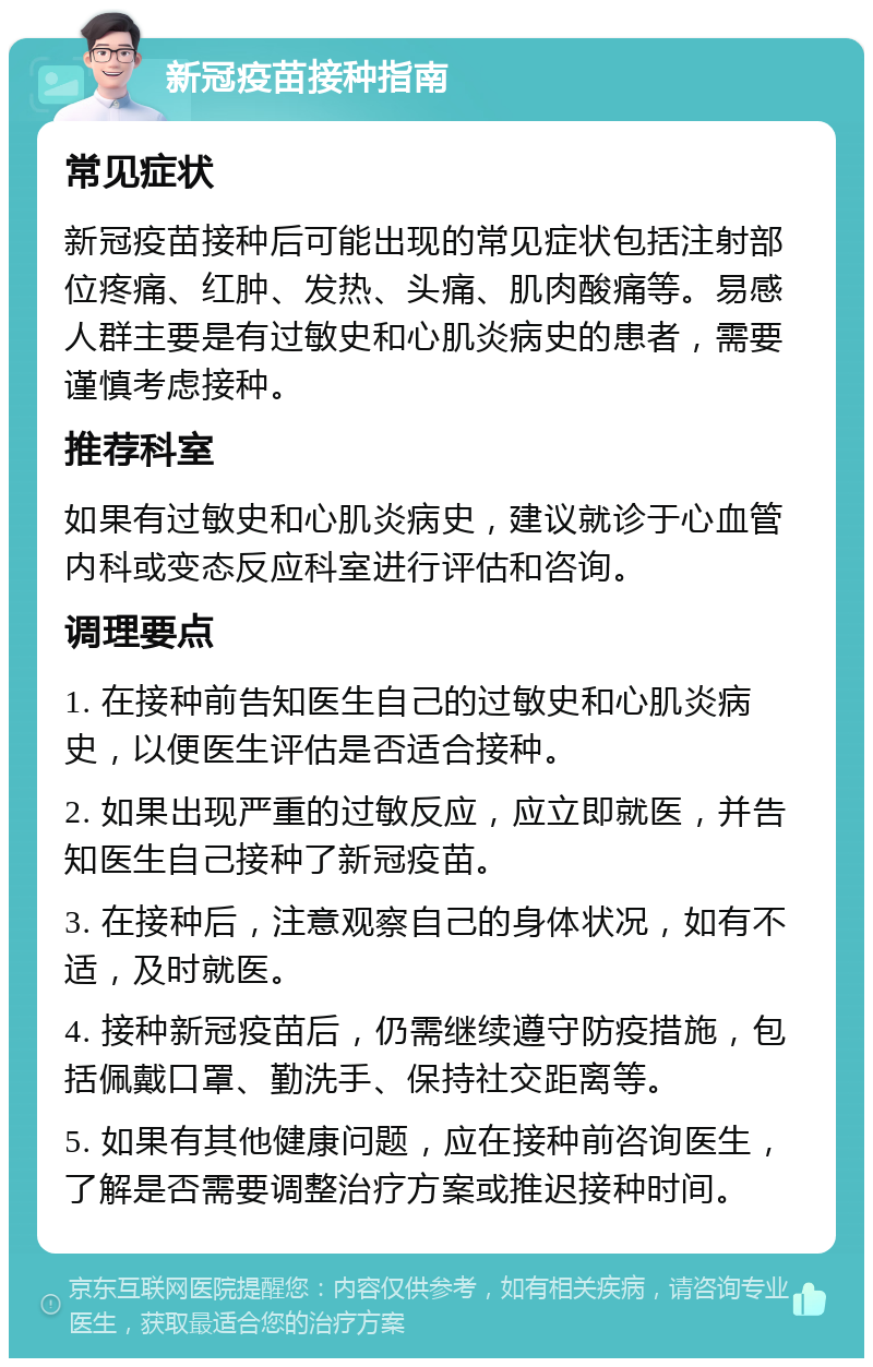 新冠疫苗接种指南 常见症状 新冠疫苗接种后可能出现的常见症状包括注射部位疼痛、红肿、发热、头痛、肌肉酸痛等。易感人群主要是有过敏史和心肌炎病史的患者，需要谨慎考虑接种。 推荐科室 如果有过敏史和心肌炎病史，建议就诊于心血管内科或变态反应科室进行评估和咨询。 调理要点 1. 在接种前告知医生自己的过敏史和心肌炎病史，以便医生评估是否适合接种。 2. 如果出现严重的过敏反应，应立即就医，并告知医生自己接种了新冠疫苗。 3. 在接种后，注意观察自己的身体状况，如有不适，及时就医。 4. 接种新冠疫苗后，仍需继续遵守防疫措施，包括佩戴口罩、勤洗手、保持社交距离等。 5. 如果有其他健康问题，应在接种前咨询医生，了解是否需要调整治疗方案或推迟接种时间。