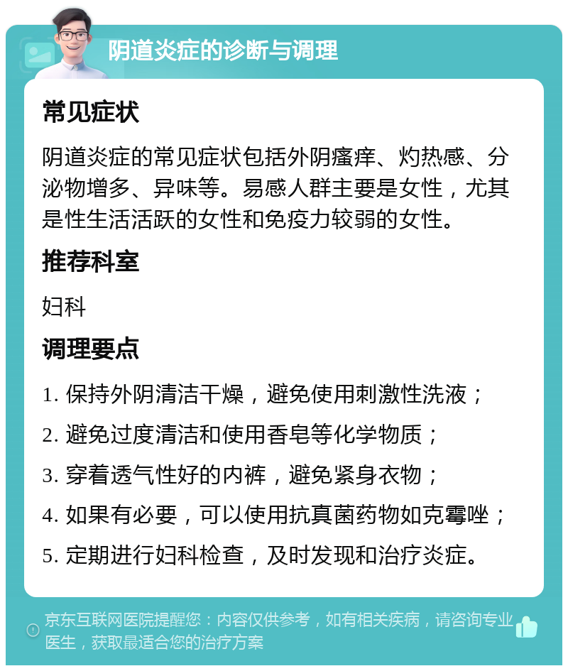 阴道炎症的诊断与调理 常见症状 阴道炎症的常见症状包括外阴瘙痒、灼热感、分泌物增多、异味等。易感人群主要是女性，尤其是性生活活跃的女性和免疫力较弱的女性。 推荐科室 妇科 调理要点 1. 保持外阴清洁干燥，避免使用刺激性洗液； 2. 避免过度清洁和使用香皂等化学物质； 3. 穿着透气性好的内裤，避免紧身衣物； 4. 如果有必要，可以使用抗真菌药物如克霉唑； 5. 定期进行妇科检查，及时发现和治疗炎症。