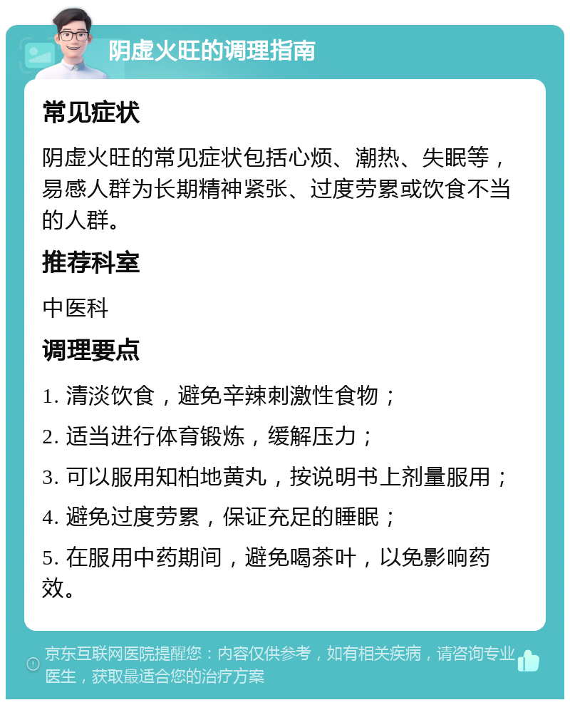 阴虚火旺的调理指南 常见症状 阴虚火旺的常见症状包括心烦、潮热、失眠等，易感人群为长期精神紧张、过度劳累或饮食不当的人群。 推荐科室 中医科 调理要点 1. 清淡饮食，避免辛辣刺激性食物； 2. 适当进行体育锻炼，缓解压力； 3. 可以服用知柏地黄丸，按说明书上剂量服用； 4. 避免过度劳累，保证充足的睡眠； 5. 在服用中药期间，避免喝茶叶，以免影响药效。