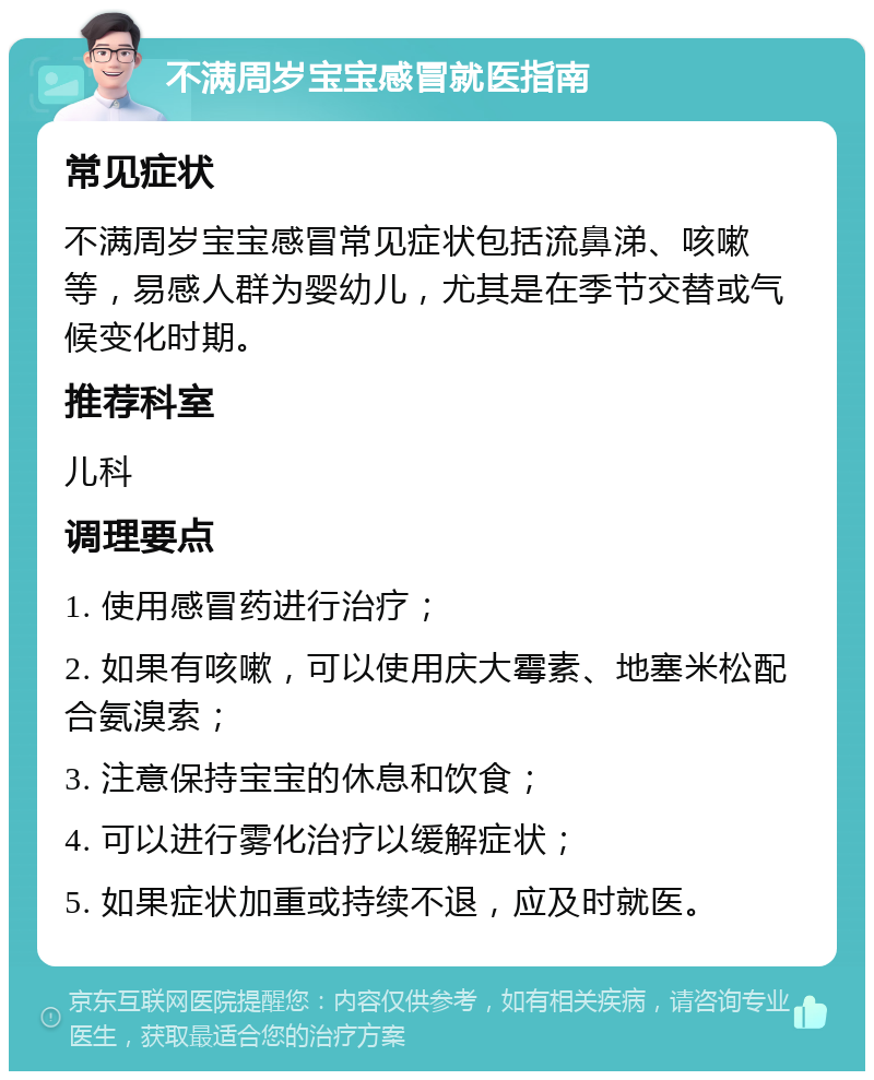 不满周岁宝宝感冒就医指南 常见症状 不满周岁宝宝感冒常见症状包括流鼻涕、咳嗽等，易感人群为婴幼儿，尤其是在季节交替或气候变化时期。 推荐科室 儿科 调理要点 1. 使用感冒药进行治疗； 2. 如果有咳嗽，可以使用庆大霉素、地塞米松配合氨溴索； 3. 注意保持宝宝的休息和饮食； 4. 可以进行雾化治疗以缓解症状； 5. 如果症状加重或持续不退，应及时就医。