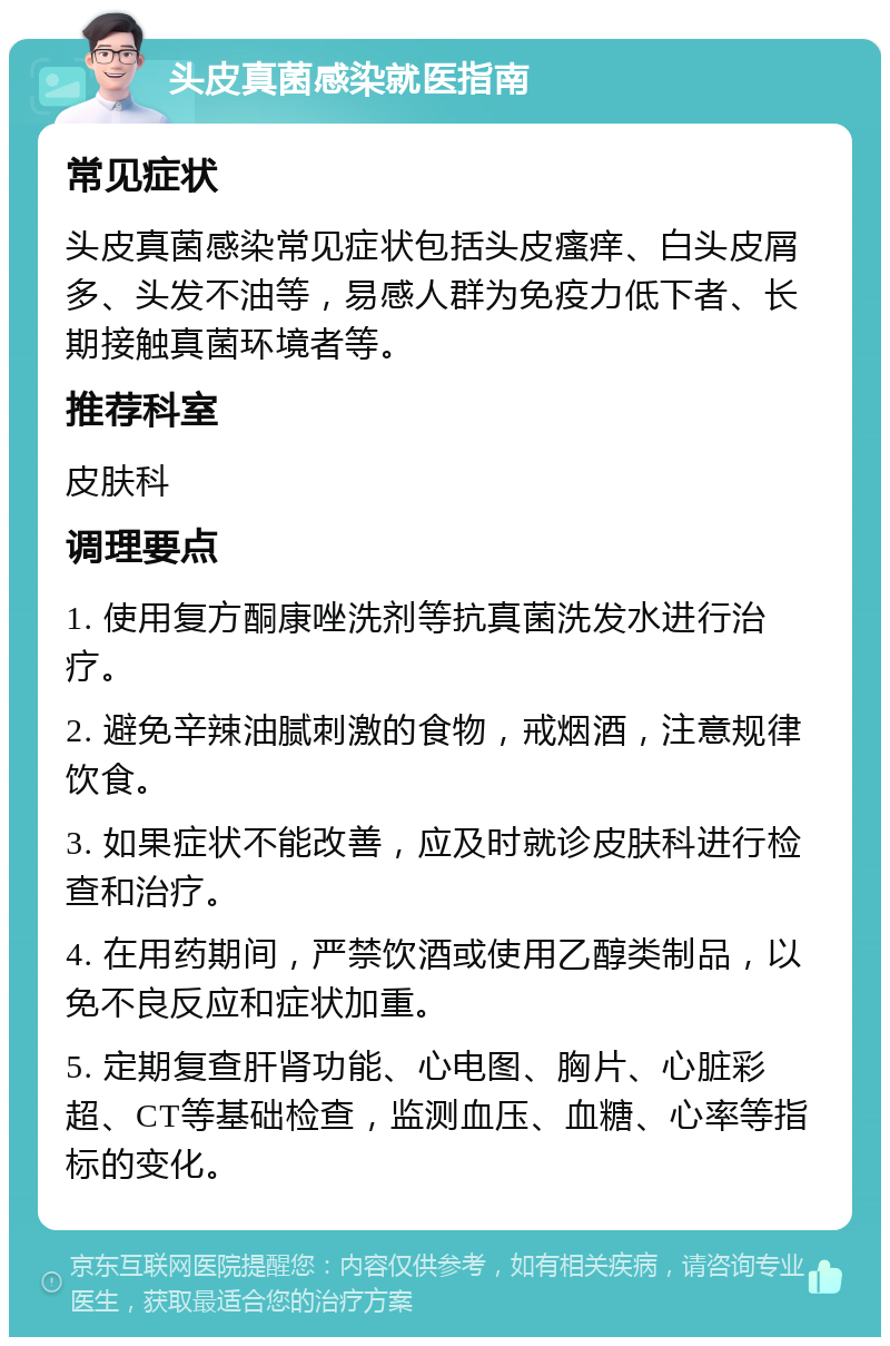 头皮真菌感染就医指南 常见症状 头皮真菌感染常见症状包括头皮瘙痒、白头皮屑多、头发不油等，易感人群为免疫力低下者、长期接触真菌环境者等。 推荐科室 皮肤科 调理要点 1. 使用复方酮康唑洗剂等抗真菌洗发水进行治疗。 2. 避免辛辣油腻刺激的食物，戒烟酒，注意规律饮食。 3. 如果症状不能改善，应及时就诊皮肤科进行检查和治疗。 4. 在用药期间，严禁饮酒或使用乙醇类制品，以免不良反应和症状加重。 5. 定期复查肝肾功能、心电图、胸片、心脏彩超、CT等基础检查，监测血压、血糖、心率等指标的变化。