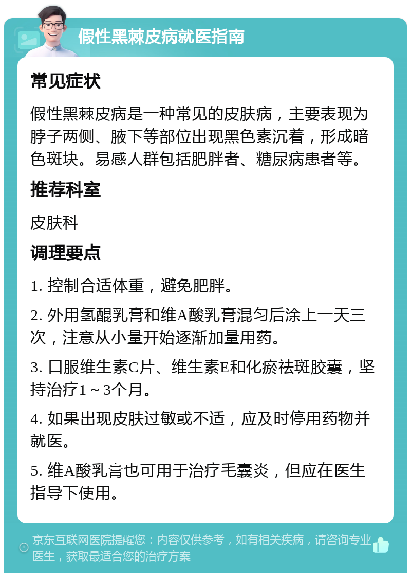 假性黑棘皮病就医指南 常见症状 假性黑棘皮病是一种常见的皮肤病，主要表现为脖子两侧、腋下等部位出现黑色素沉着，形成暗色斑块。易感人群包括肥胖者、糖尿病患者等。 推荐科室 皮肤科 调理要点 1. 控制合适体重，避免肥胖。 2. 外用氢醌乳膏和维A酸乳膏混匀后涂上一天三次，注意从小量开始逐渐加量用药。 3. 口服维生素C片、维生素E和化瘀祛斑胶囊，坚持治疗1～3个月。 4. 如果出现皮肤过敏或不适，应及时停用药物并就医。 5. 维A酸乳膏也可用于治疗毛囊炎，但应在医生指导下使用。