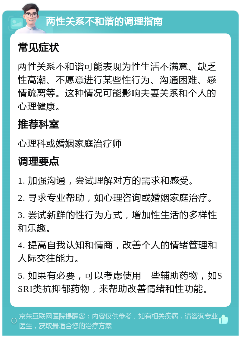 两性关系不和谐的调理指南 常见症状 两性关系不和谐可能表现为性生活不满意、缺乏性高潮、不愿意进行某些性行为、沟通困难、感情疏离等。这种情况可能影响夫妻关系和个人的心理健康。 推荐科室 心理科或婚姻家庭治疗师 调理要点 1. 加强沟通，尝试理解对方的需求和感受。 2. 寻求专业帮助，如心理咨询或婚姻家庭治疗。 3. 尝试新鲜的性行为方式，增加性生活的多样性和乐趣。 4. 提高自我认知和情商，改善个人的情绪管理和人际交往能力。 5. 如果有必要，可以考虑使用一些辅助药物，如SSRI类抗抑郁药物，来帮助改善情绪和性功能。