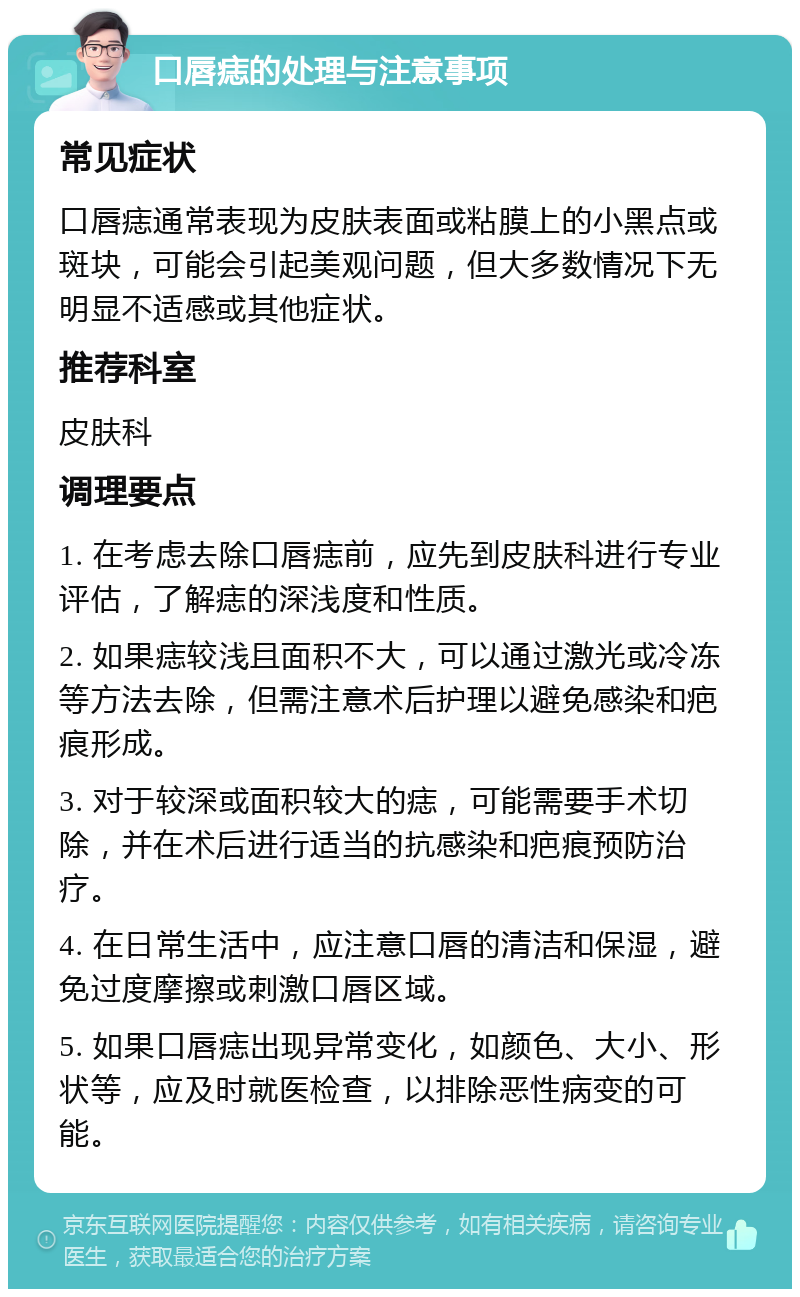 口唇痣的处理与注意事项 常见症状 口唇痣通常表现为皮肤表面或粘膜上的小黑点或斑块，可能会引起美观问题，但大多数情况下无明显不适感或其他症状。 推荐科室 皮肤科 调理要点 1. 在考虑去除口唇痣前，应先到皮肤科进行专业评估，了解痣的深浅度和性质。 2. 如果痣较浅且面积不大，可以通过激光或冷冻等方法去除，但需注意术后护理以避免感染和疤痕形成。 3. 对于较深或面积较大的痣，可能需要手术切除，并在术后进行适当的抗感染和疤痕预防治疗。 4. 在日常生活中，应注意口唇的清洁和保湿，避免过度摩擦或刺激口唇区域。 5. 如果口唇痣出现异常变化，如颜色、大小、形状等，应及时就医检查，以排除恶性病变的可能。